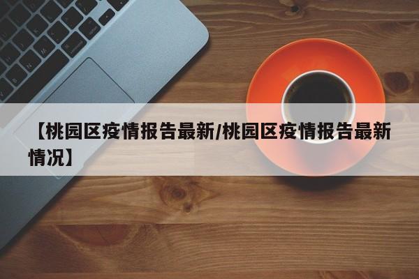 【桃园区疫情报告最新/桃园区疫情报告最新情况】