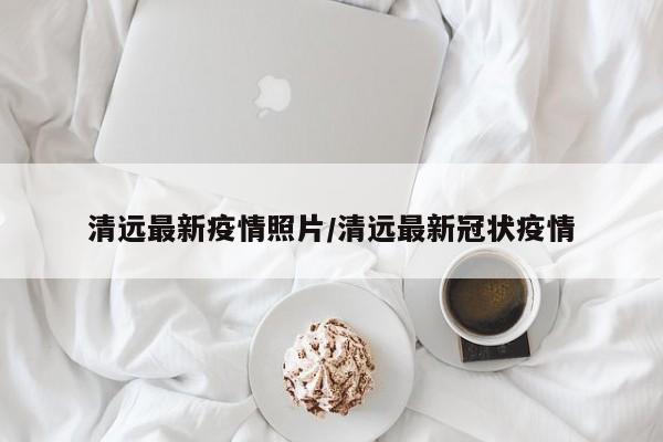 清远最新疫情照片/清远最新冠状疫情