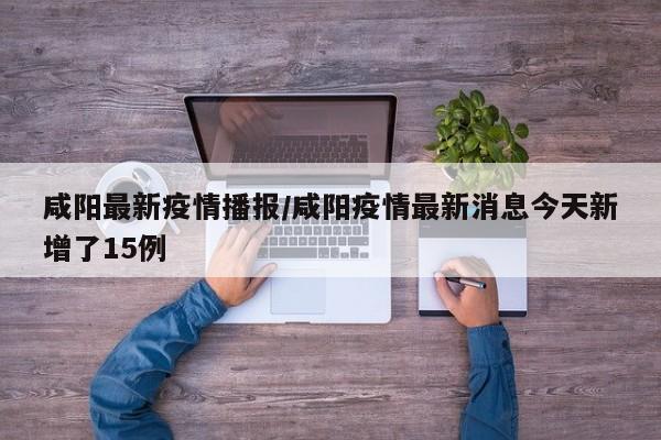 咸阳最新疫情播报/咸阳疫情最新消息今天新增了15例