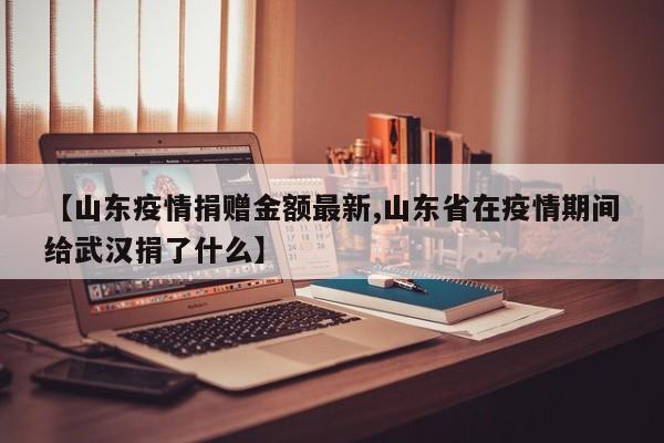 【山东疫情捐赠金额最新,山东省在疫情期间给武汉捐了什么】