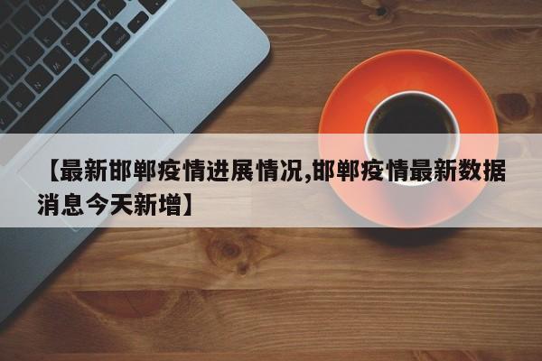 【最新邯郸疫情进展情况,邯郸疫情最新数据消息今天新增】