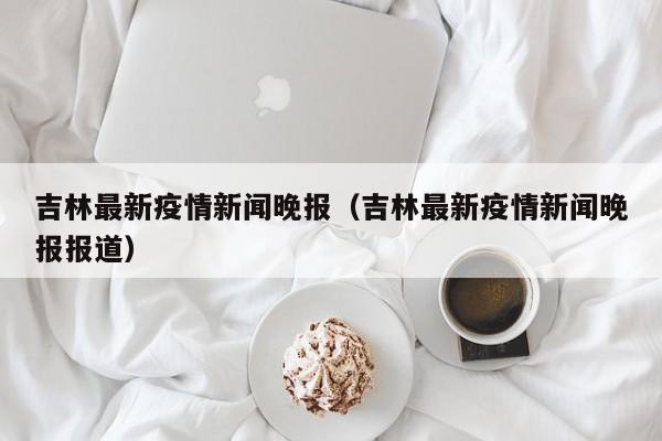 吉林最新疫情新闻晚报(吉林最新疫情新闻晚报报道)