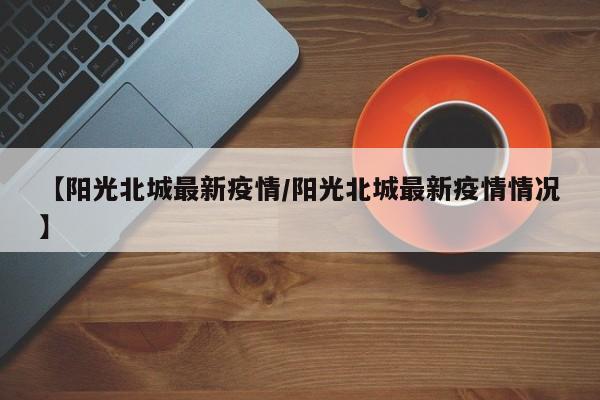【阳光北城最新疫情/阳光北城最新疫情情况】