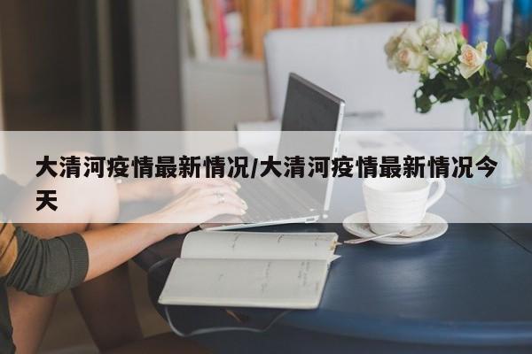 大清河疫情最新情况/大清河疫情最新情况今天
