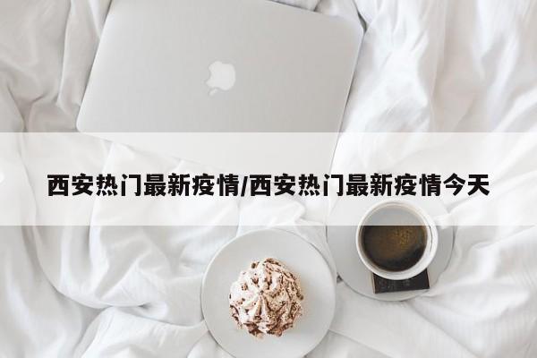 西安热门最新疫情/西安热门最新疫情今天