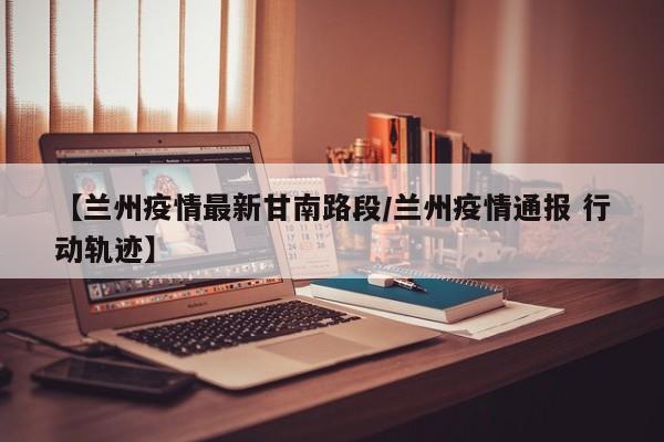 【兰州疫情最新甘南路段/兰州疫情通报 行动轨迹】
