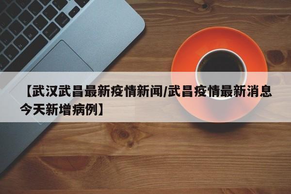 【武汉武昌最新疫情新闻/武昌疫情最新消息今天新增病例】