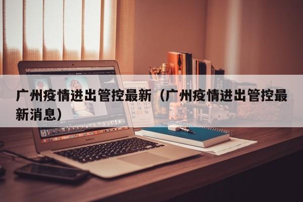 广州疫情进出管控最新(广州疫情进出管控最新消息)