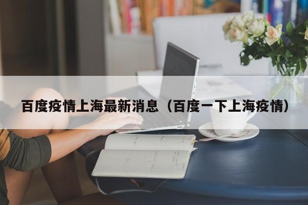 百度疫情上海最新消息(百度一下上海疫情)