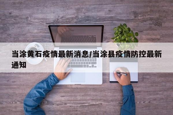 当涂黄石疫情最新消息/当涂县疫情防控最新通知