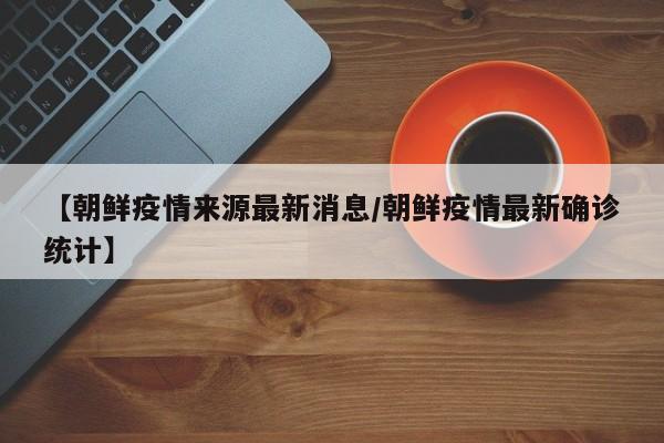 【朝鲜疫情来源最新消息/朝鲜疫情最新确诊统计】
