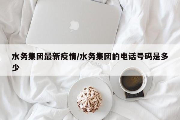 水务集团最新疫情/水务集团的电话号码是多少