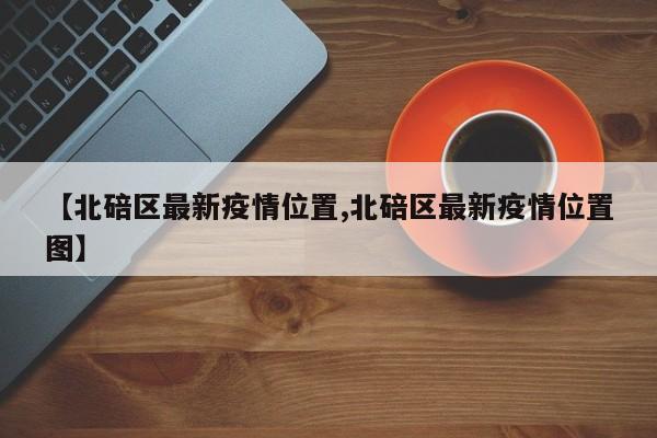 【北碚区最新疫情位置,北碚区最新疫情位置图】