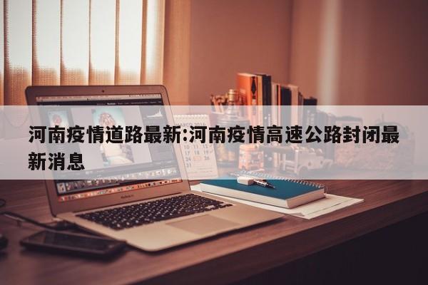 河南疫情道路最新:河南疫情高速公路封闭最新消息