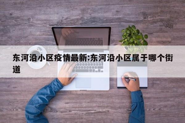 东河沿小区疫情最新:东河沿小区属于哪个街道