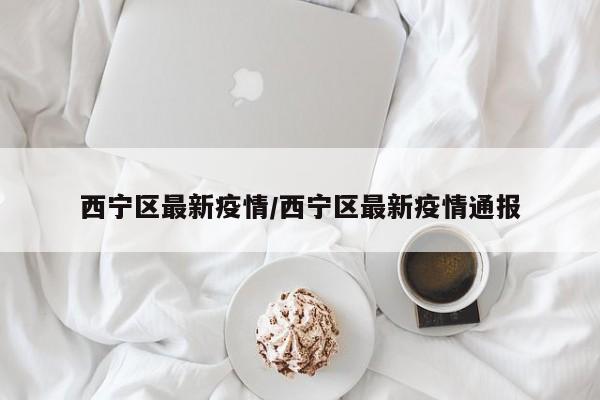 西宁区最新疫情/西宁区最新疫情通报