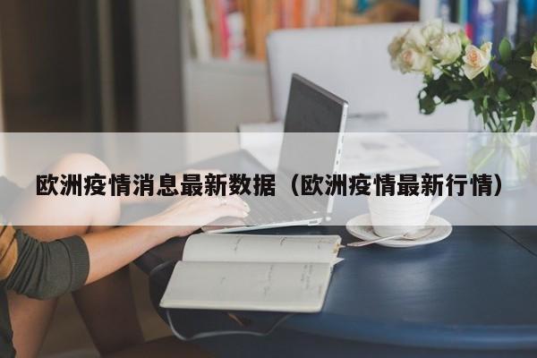 欧洲疫情消息最新数据(欧洲疫情最新行情)