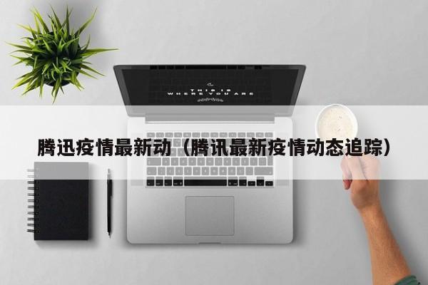 腾迅疫情最新动(腾讯最新疫情动态追踪)