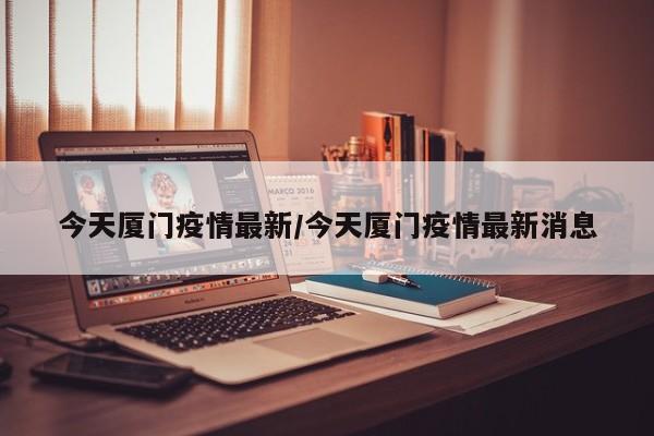 今天厦门疫情最新/今天厦门疫情最新消息