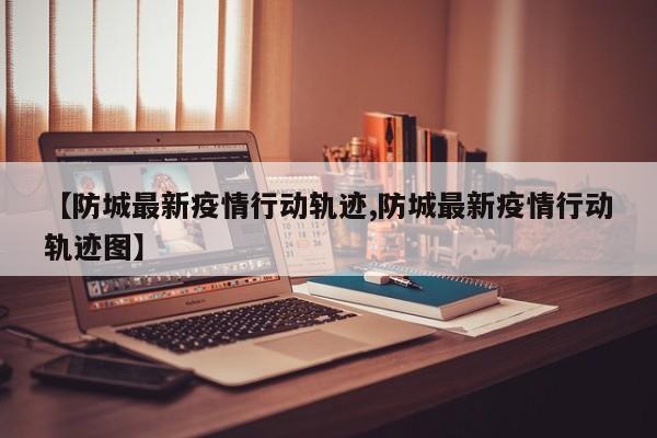 【防城最新疫情行动轨迹,防城最新疫情行动轨迹图】