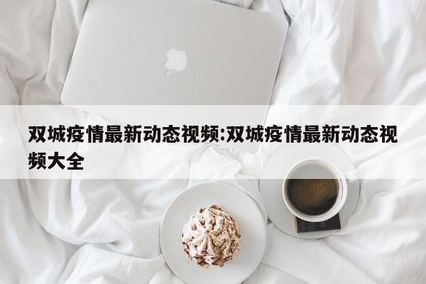 双城疫情最新动态视频:双城疫情最新动态视频大全