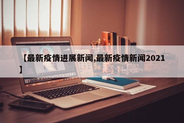 【最新疫情进展新闻,最新疫情新闻2021】