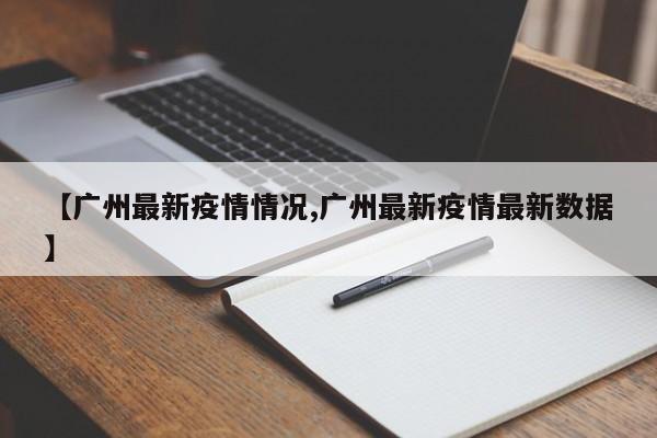 【广州最新疫情情况,广州最新疫情最新数据】