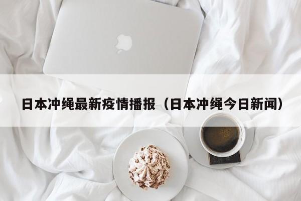 日本冲绳最新疫情播报(日本冲绳今日新闻)