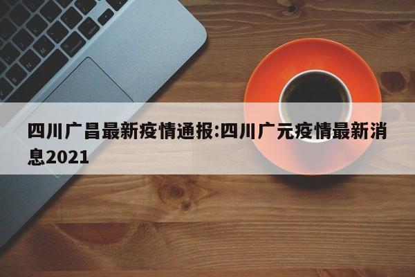 四川广昌最新疫情通报:四川广元疫情最新消息2021