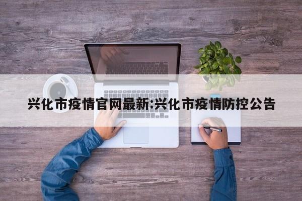兴化市疫情官网最新:兴化市疫情防控公告