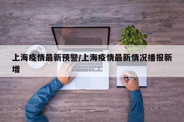 上海疫情最新预警/上海疫情最新情况播报新增