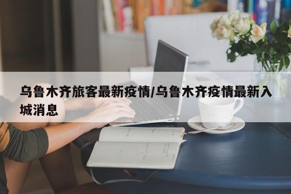 乌鲁木齐旅客最新疫情/乌鲁木齐疫情最新入城消息