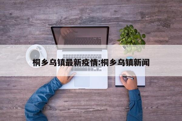 桐乡乌镇最新疫情:桐乡乌镇新闻