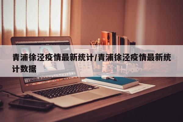 青浦徐泾疫情最新统计/青浦徐泾疫情最新统计数据