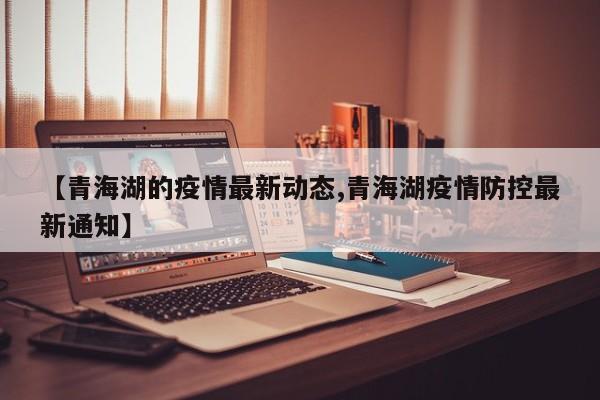 【青海湖的疫情最新动态,青海湖疫情防控最新通知】