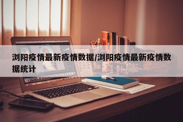 浏阳疫情最新疫情数据/浏阳疫情最新疫情数据统计