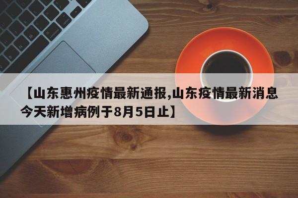 【山东惠州疫情最新通报,山东疫情最新消息今天新增病例于8月5日止】