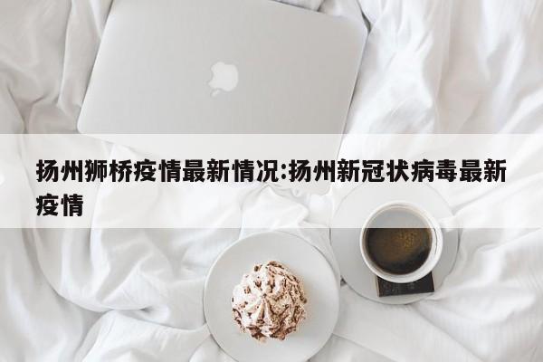 扬州狮桥疫情最新情况:扬州新冠状病毒最新疫情