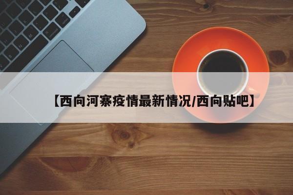 【西向河寨疫情最新情况/西向贴吧】