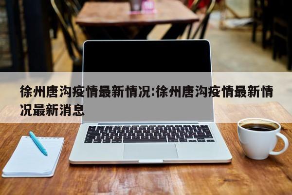 徐州唐沟疫情最新情况:徐州唐沟疫情最新情况最新消息
