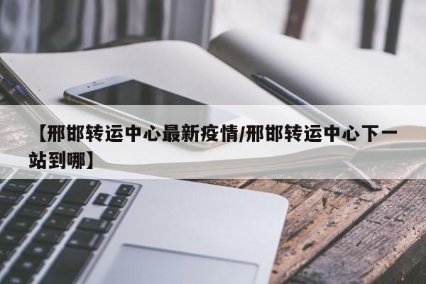 【邢邯转运中心最新疫情/邢邯转运中心下一站到哪】