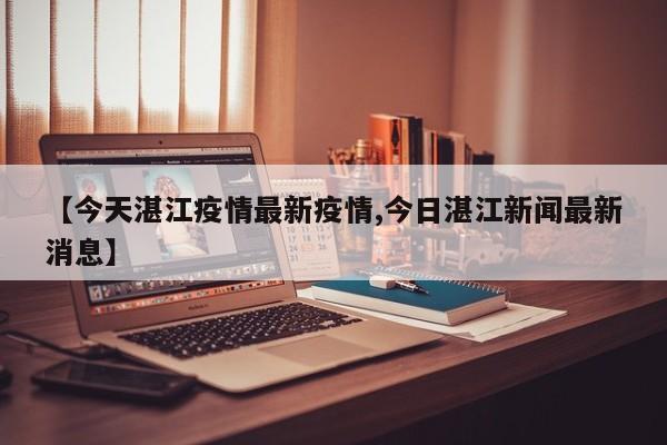 【今天湛江疫情最新疫情,今日湛江新闻最新消息】