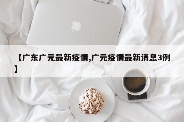 【广东广元最新疫情,广元疫情最新消息3例】