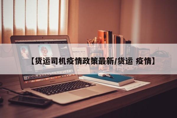 【货运司机疫情政策最新/货运 疫情】