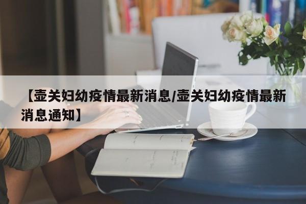 【壶关妇幼疫情最新消息/壶关妇幼疫情最新消息通知】
