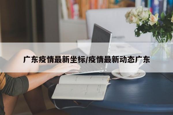 广东疫情最新坐标/疫情最新动态广东