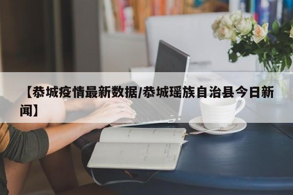 【恭城疫情最新数据/恭城瑶族自治县今日新闻】