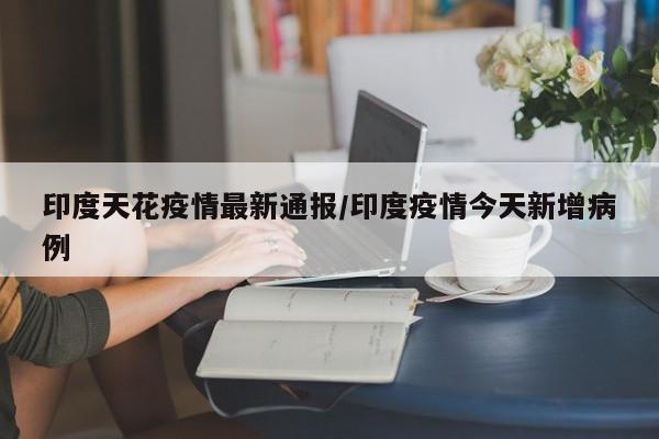印度天花疫情最新通报/印度疫情今天新增病例
