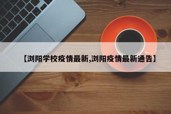 【浏阳学校疫情最新,浏阳疫情最新通告】