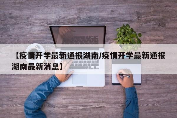 【疫情开学最新通报湖南/疫情开学最新通报湖南最新消息】